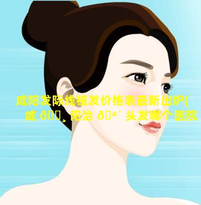 咸阳发际线植发价格表最新出炉(咸 🌸 阳治 🪴 头发哪个医院看的好)